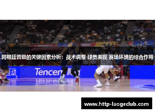 阿根廷晋级的关键因素分析：战术调整 球员表现 赛场环境的综合作用